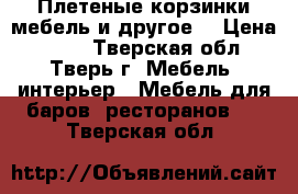 Плетеные корзинки,мебель и другое. › Цена ­ 200 - Тверская обл., Тверь г. Мебель, интерьер » Мебель для баров, ресторанов   . Тверская обл.